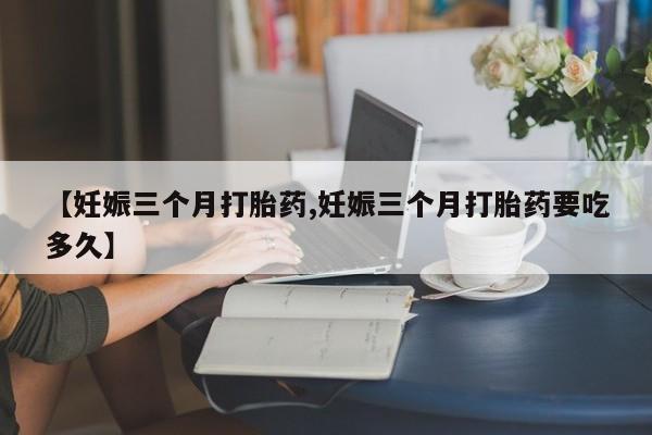 打胎药私人微信购买【妊娠三个月打胎药,妊娠三个月打胎药要吃多久】