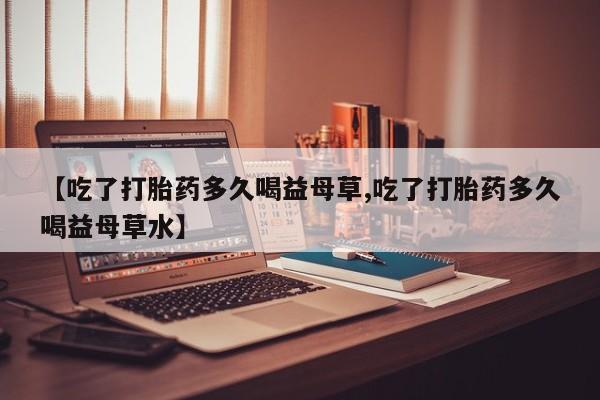 打胎药私人微信购买【吃了打胎药多久喝益母草,吃了打胎药多久喝益母草水】