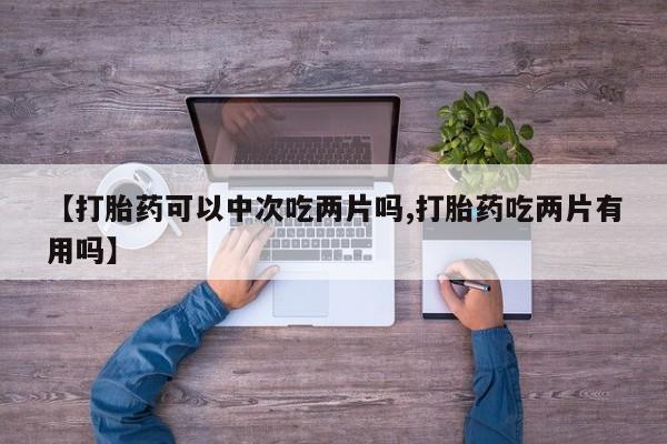 打胎药私人微信购买【打胎药可以中次吃两片吗,打胎药吃两片有用吗】