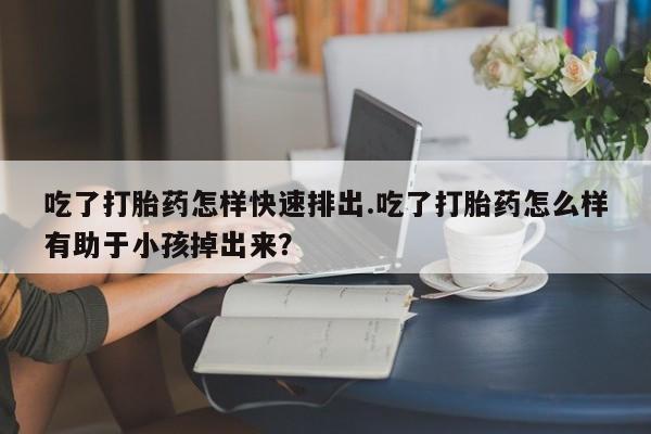 打胎药私人微信购买吃了打胎药怎样快速排出.吃了打胎药怎么样有助于小孩掉出来？