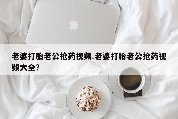 打胎药私人微信购买老婆打胎老公抢药视频.老婆打胎老公抢药视频大全？