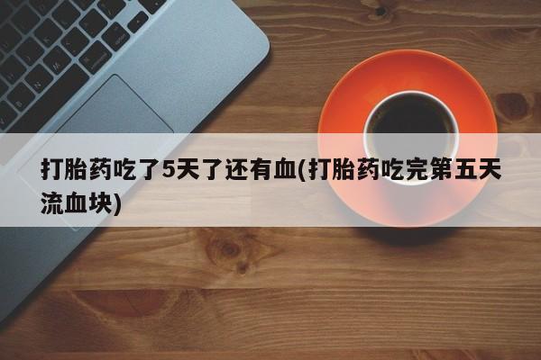 打胎药私人微信购买打胎药吃了5天了还有血(打胎药吃完第五天流血块)