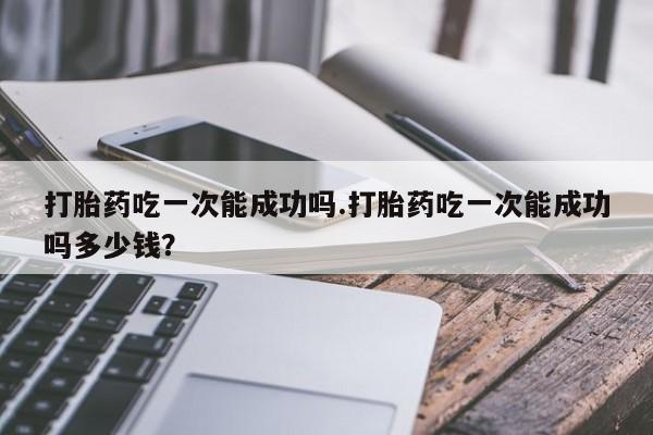 打胎药私人微信购买打胎药吃一次能成功吗.打胎药吃一次能成功吗多少钱？