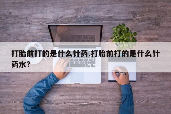 打胎药私人微信购买打胎前打的是什么针药.打胎前打的是什么针药水？