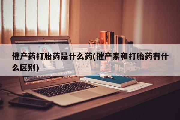 打胎药私人微信购买催产药打胎药是什么药(催产素和打胎药有什么区别)