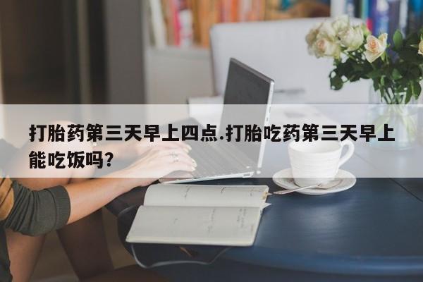 打胎药私人微信购买打胎药第三天早上四点.打胎吃药第三天早上能吃饭吗？