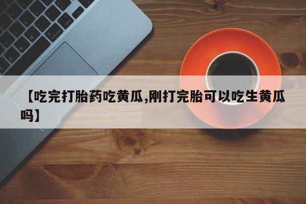 打胎药私人微信购买【吃完打胎药吃黄瓜,刚打完胎可以吃生黄瓜吗】