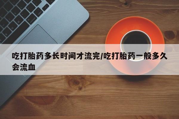 打胎药私人微信购买吃打胎药多长时间才流完/吃打胎药一般多久会流血