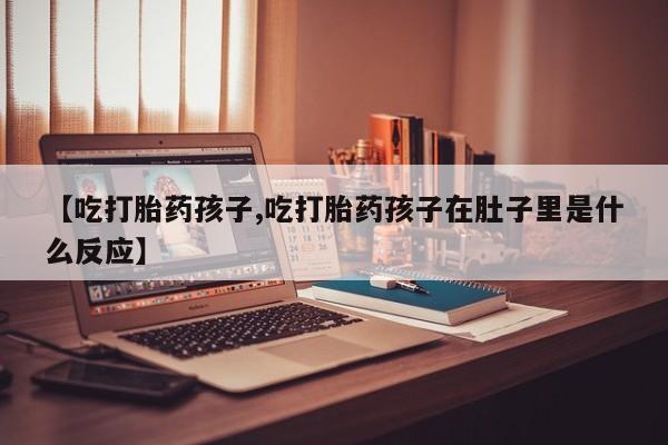 打胎药私人微信购买【吃打胎药孩子,吃打胎药孩子在肚子里是什么反应】