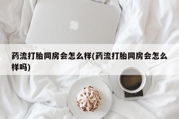 打胎药私人微信购买药流打胎同房会怎么样(药流打胎同房会怎么样吗)