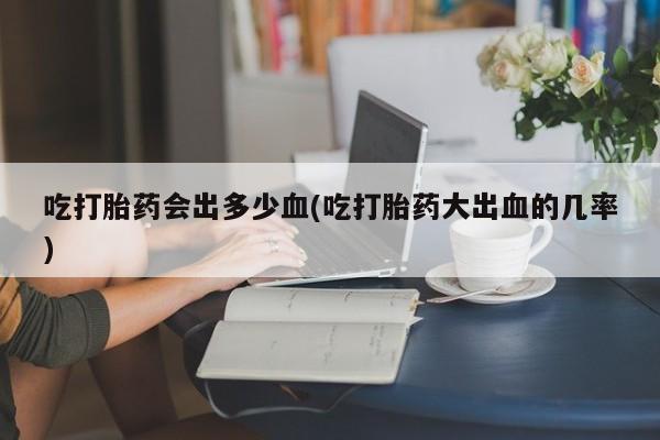 打胎药私人微信购买吃打胎药会出多少血(吃打胎药大出血的几率)