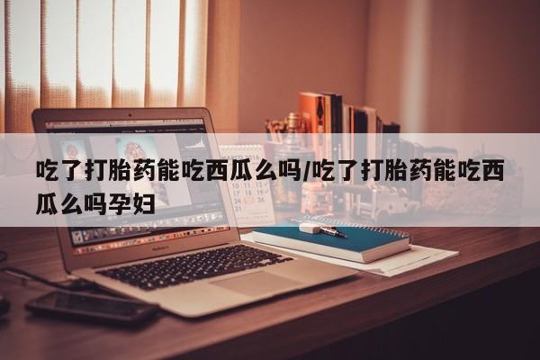 打胎药私人微信购买吃了打胎药能吃西瓜么吗/吃了打胎药能吃西瓜么吗孕妇