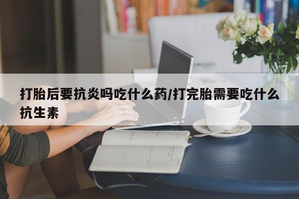 打胎药私人微信购买打胎后要抗炎吗吃什么药/打完胎需要吃什么抗生素