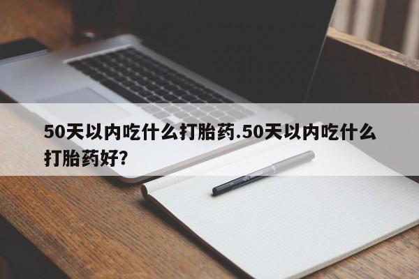 打胎药私人微信购买50天以内吃什么打胎药.50天以内吃什么打胎药好？