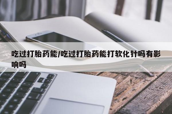打胎药私人微信购买吃过打胎药能/吃过打胎药能打软化针吗有影响吗