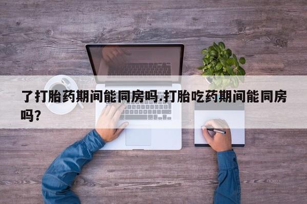 打胎药私人微信购买了打胎药期间能同房吗.打胎吃药期间能同房吗？