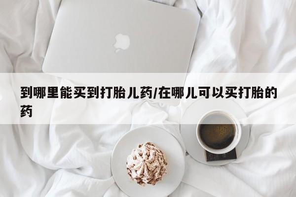 打胎药私人微信购买到哪里能买到打胎儿药/在哪儿可以买打胎的药