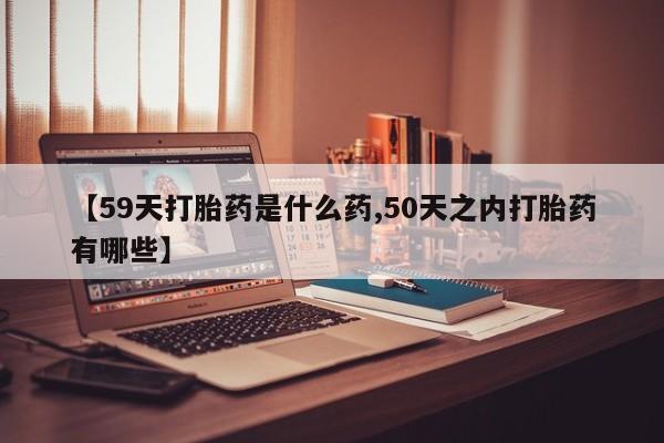 打胎药私人微信购买【59天打胎药是什么药,50天之内打胎药有哪些】