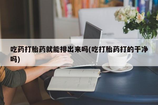 打胎药私人微信购买吃药打胎药就能排出来吗(吃打胎药打的干净吗)