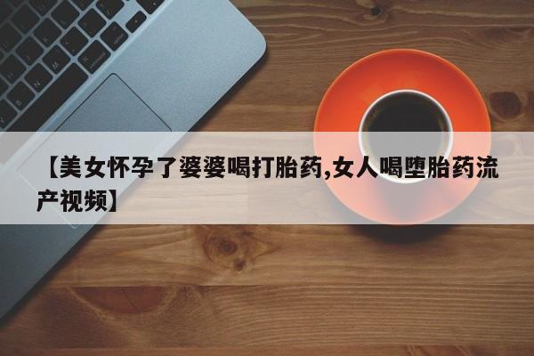 打胎药私人微信购买【美女怀孕了婆婆喝打胎药,女人喝堕胎药流产视频】