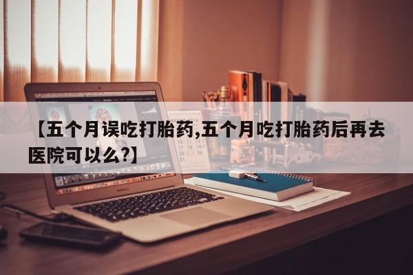 打胎药私人微信购买【五个月误吃打胎药,五个月吃打胎药后再去医院可以么?】