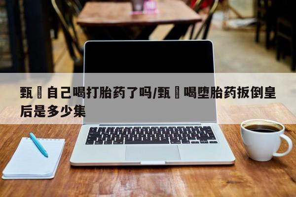 打胎药私人微信购买甄嬛自己喝打胎药了吗/甄嬛喝堕胎药扳倒皇后是多少集