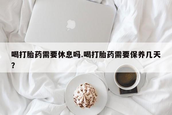 打胎药私人微信购买喝打胎药需要休息吗.喝打胎药需要保养几天？