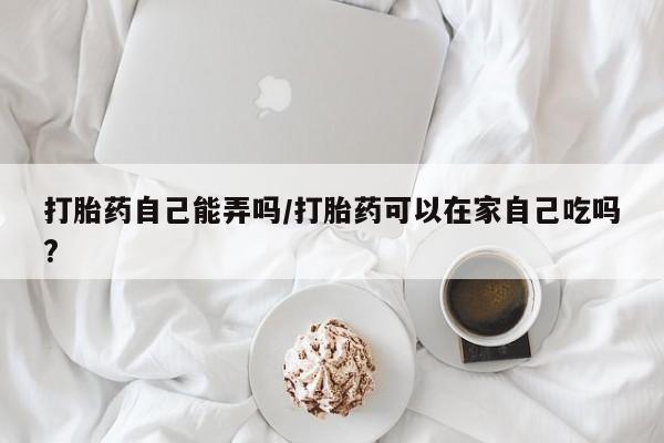 打胎药私人微信购买打胎药自己能弄吗/打胎药可以在家自己吃吗?