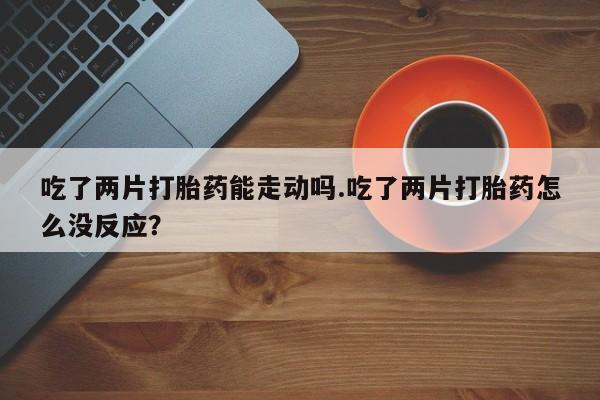 打胎药私人微信购买吃了两片打胎药能走动吗.吃了两片打胎药怎么没反应？