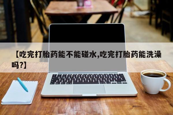 打胎药私人微信购买【吃完打胎药能不能碰水,吃完打胎药能洗澡吗?】