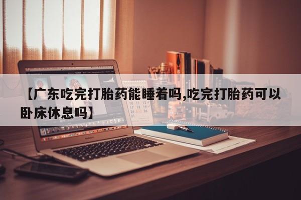 打胎药私人微信购买【广东吃完打胎药能睡着吗,吃完打胎药可以卧床休息吗】