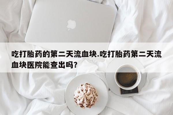 打胎药私人微信购买吃打胎药的第二天流血块.吃打胎药第二天流血块医院能查出吗？