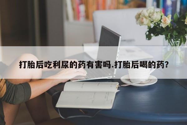 打胎药私人微信购买打胎后吃利尿的药有害吗.打胎后喝的药？