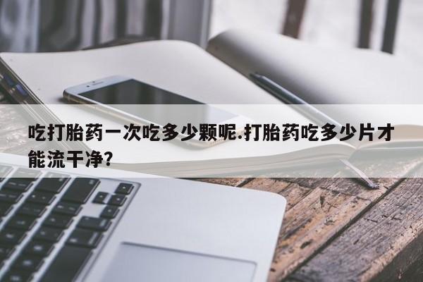 打胎药私人微信购买吃打胎药一次吃多少颗呢.打胎药吃多少片才能流干净？