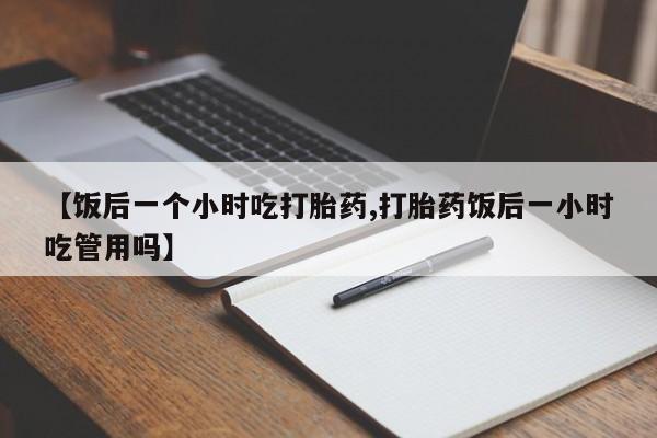 打胎药私人微信购买【饭后一个小时吃打胎药,打胎药饭后一小时吃管用吗】