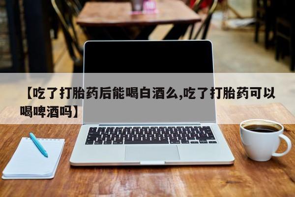 打胎药私人微信购买【吃了打胎药后能喝白酒么,吃了打胎药可以喝啤酒吗】