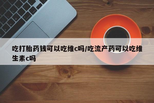 打胎药私人微信购买吃打胎药钱可以吃维c吗/吃流产药可以吃维生素c吗