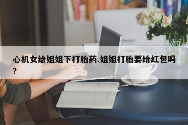 打胎药私人微信购买心机女给姐姐下打胎药.姐姐打胎要给红包吗？