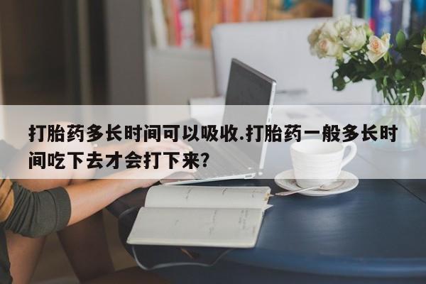打胎药私人微信购买打胎药多长时间可以吸收.打胎药一般多长时间吃下去才会打下来？
