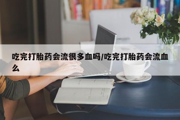 打胎药私人微信购买吃完打胎药会流很多血吗/吃完打胎药会流血么