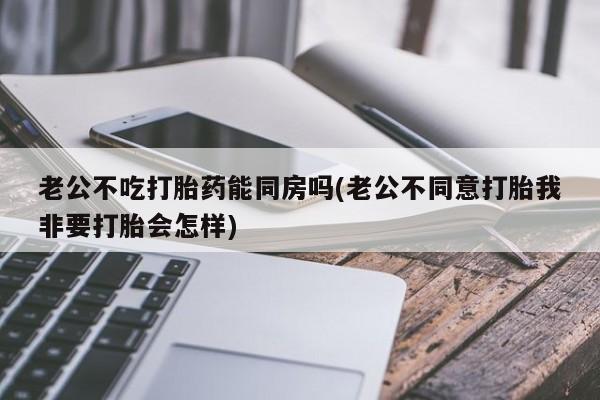 打胎药私人微信购买老公不吃打胎药能同房吗(老公不同意打胎我非要打胎会怎样)