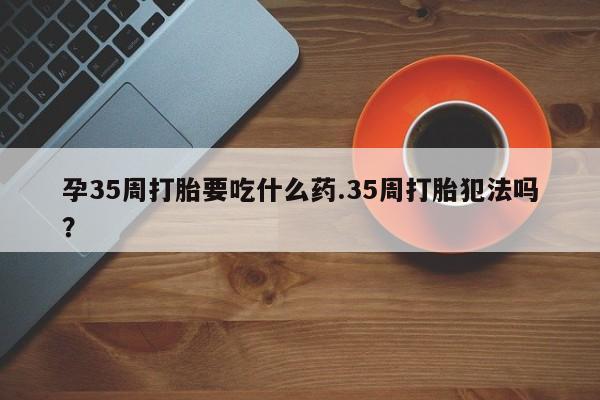 打胎药私人微信购买孕35周打胎要吃什么药.35周打胎犯法吗?